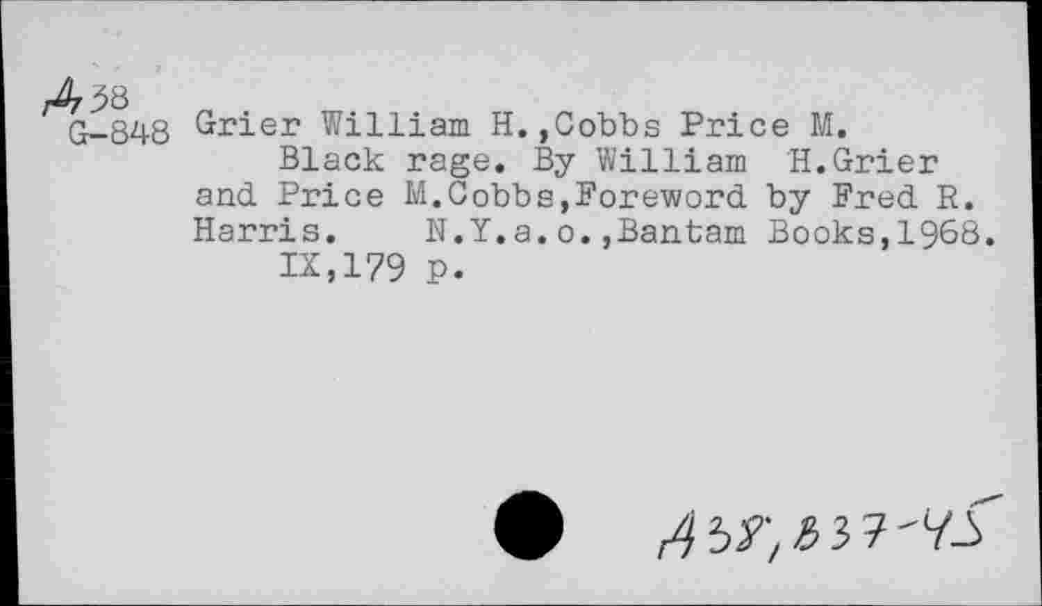 ﻿q-848 Grier William H.,Cobbs Price M.
Black rage. By William H.Grier and Price M.Cobbs,Foreword by Fred R. Harris.	N.Y.a.o.,Bantam Books,1968.
IX,179 p.
0	'V-f